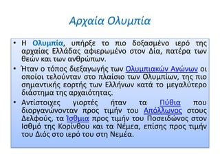 Αρχαία Ολυμπία
• Η Ολυμπία, υπήρξε το πιο δοξασμένο ιερό της
αρχαίας Ελλάδας αφιερωμένο στον Δία, πατέρα των
θεών και των ανθρώπων.
• Ήταν ο τόπος διεξαγωγής των Ολυμπιακών Αγώνων οι
οποίοι τελούνταν στο πλαίσιο των Ολυμπίων, της πιο
σημαντικής εορτής των Ελλήνων κατά το μεγαλύτερο
διάστημα της αρχαιότητας.
• Αντίστοιχες γιορτές ήταν τα Πύθια που
διοργανώνονταν προς τιμήν του Απόλλωνος στους
Δελφούς, τα Ίσθμια προς τιμήν του Ποσειδώνος στον
Ισθμό της Κορίνθου και τα Νέμεα, επίσης προς τιμήν
του Διός στο ιερό του στη Νεμέα.
 