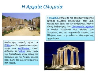 Η Αρχαία Ολυμπία
Η Ολυμπία, υπήρξε το πιο δοξασμένο ιερό της
αρχαίας Ελλάδας αφιερωμένο στον Δία,
πατέρα των θεών και των ανθρώπων. Ήταν ο
τόπος διεξαγωγής των Ολυμπιακών Αγώνων
οι οποίοι τελούνταν στο πλαίσιο των
Ολυμπίων, της πιο σημαντικής εορτής των
Ελλήνων κατά το μεγαλύτερο διάστημα της
αρχαιότητας
Αντίστοιχες γιορτές ήταν τα
Πύθια που διοργανώνονταν προς
τιμήν του Απόλλωνος στους
Δελφούς, τα Ίσθμια προς τιμήν
του Ποσειδώνος στον Ισθμό της
Κορίνθου και τα Νέμεα, επίσης
προς τιμήν του Διός στο ιερό του
στη Νεμέα.
 