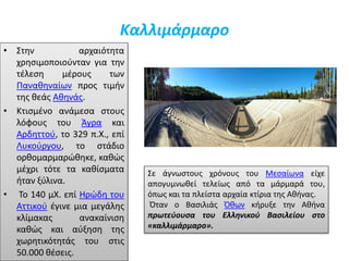 Καλλιμάρμαρο
• Στην αρχαιότητα
χρησιμοποιούνταν για την
τέλεση μέρους των
Παναθηναίων προς τιμήν
της θεάς Αθηνάς.
• Κτισμένο ανάμεσα στους
λόφους του Άγρα και
Αρδηττού, το 329 π.Χ., επί
Λυκούργου, το στάδιο
ορθομαρμαρώθηκε, καθώς
μέχρι τότε τα καθίσματα
ήταν ξύλινα.
• Το 140 μΧ. επί Ηρώδη του
Αττικού έγινε μια μεγάλης
κλίμακας ανακαίνιση
καθώς και αύξηση της
χωρητικότητάς του στις
50.000 θέσεις.
Σε άγνωστους χρόνους του Μεσαίωνα είχε
απογυμνωθεί τελείως από τα μάρμαρά του,
όπως και τα πλείστα αρχαία κτίρια της Αθήνας.
Όταν ο Βασιλιάς Όθων κήρυξε την Αθήνα
πρωτεύουσα του Ελληνικού Βασιλείου στο
«καλλιμάρμαρο».
 