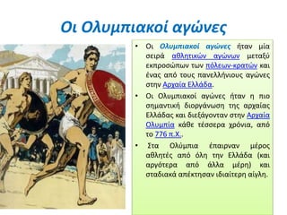 Οι Ολυμπιακοί αγώνες
• Οι Ολυμπιακοί αγώνες ήταν μία
σειρά αθλητικών αγώνων μεταξύ
εκπροσώπων των πόλεων-κρατών και
ένας από τους πανελλήνιους αγώνες
στην Αρχαία Ελλάδα.
• Oι Ολυμπιακοί αγώνες ήταν η πιο
σημαντική διοργάνωση της αρχαίας
Ελλάδας και διεξάγονταν στην Αρχαία
Ολυμπία κάθε τέσσερα χρόνια, από
το 776 π.Χ..
• Στα Ολύμπια έπαιρναν μέρος
αθλητές από όλη την Ελλάδα (και
αργότερα από άλλα μέρη) και
σταδιακά απέκτησαν ιδιαίτερη αίγλη.
 