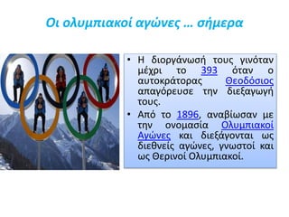 Οι ολυμπιακοί αγώνες … σήμερα
• Η διοργάνωσή τους γινόταν
μέχρι το 393 όταν ο
αυτοκράτορας Θεοδόσιος
απαγόρευσε την διεξαγωγή
τους.
• Από το 1896, αναβίωσαν με
την ονομασία Ολυμπιακοί
Αγώνες και διεξάγονται ως
διεθνείς αγώνες, γνωστοί και
ως Θερινοί Ολυμπιακοί.
 
