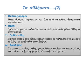 Τα αθλήματα…..(2)
• Οπλίτης δρόμος
Ήταν δρόμος ταχύτητας και ένα από τα πλέον θεαματικά
αγωνίσματα.
• Πάλη
Πρόκειται για το παλαιότερο και πλέον διαδεδομένο άθλημα
στον κόσμο.
 Ορθία πάλη
Σκοπός αυτού του είδους πάλης ήταν οι παλαιστές να ρίξουν
απλώς τον αντίπαλο στο έδαφος.
 Αλίνδησις
Σε αυτό το είδος πάλης γυμναζόταν κυρίως το κάτω μέρος
του σώματος (μέση, μηροί, γόνατα) και τα χέρια.
 