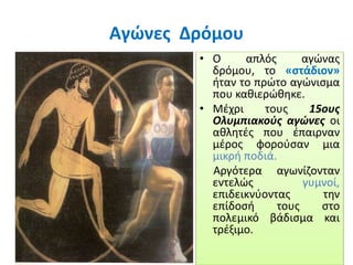 Αγώνες Δρόμου
• Ο απλός αγώνας
δρόμου, το «στάδιον»
ήταν το πρώτο αγώνισμα
που καθιερώθηκε.
• Μέχρι τους 15ους
Ολυμπιακούς αγώνες οι
αθλητές που έπαιρναν
μέρος φορούσαν μια
μικρή ποδιά.
Αργότερα αγωνίζονταν
εντελώς γυμνοί,
επιδεικνύοντας την
επίδοσή τους στο
πολεμικό βάδισμα και
τρέξιμο.
 