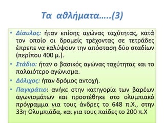 Τα αθλήματα…..(3)
• Δίαυλος: ήταν επίσης αγώνας ταχύτητας, κατά
τον οποίο οι δρομείς τρέχοντας σε τετράδες
έπρεπε να καλύψουν την απόσταση δύο σταδίων
(περίπου 400 μ.).
• Στάδιο: ήταν ο βασικός αγώνας ταχύτητας και το
παλαιότερο αγώνισμα.
• Δόλιχος: ήταν δρόμος αντοχή.
• Παγκράτιο: ανήκε στην κατηγορία των βαρέων
αγωνισμάτων και προστέθηκε στο ολυμπιακό
πρόγραμμα για τους άνδρες το 648 π.Χ., στην
33η Ολυμπιάδα, και για τους παίδες το 200 π.Χ
 