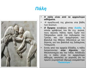 Πάλη
• Η πάλη είναι από τα αρχαιότερα
αθλήματα.
• Η προέλευσή της χάνεται στα βάθη
των αιώνων.
• Ο Όμηρος αναφέρει στην Ιλιάδα, η
οποία γράφτηκε τον 8ο π.χ. αιώνα,
τους αγώνες πάλης προς τιμήν του
Πάτροκλου κατά την πολιορκία της
Τροίας και την αναμέτρηση του
βασιλιά της Ιθάκης Οδύσσεια με τον
Αίαντα, γιο του βασιλιά της Σαλαμίνας
Τελαμώνα.
• Εκτός από την αρχαία Ελλάδα, η πάλη
λατρεύονταν στην Αίγυπτο, την
Μεσοποταμία και την Ινδία. Απόδειξη
ότι η πάλη είναι το αρχαιότερο
άθλημα, αποτελεί το γεγονός ότι το
πρώτο γυμναστικό ίδρυμα ονομάστηκε
"Παλαίστρα".
 