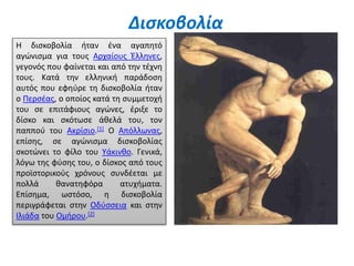 Δισκοβολία
Η δισκοβολία ήταν ένα αγαπητό
αγώνισμα για τους Αρχαίους Έλληνες,
γεγονός που φαίνεται και από την τέχνη
τους. Κατά την ελληνική παράδοση
αυτός που εφηύρε τη δισκοβολία ήταν
ο Περσέας, ο οποίος κατά τη συμμετοχή
του σε επιτάφιους αγώνες, έριξε το
δίσκο και σκότωσε άθελά του, τον
παππού του Ακρίσιο.[1] Ο Απόλλωνας,
επίσης, σε αγώνισμα δισκοβολίας
σκοτώνει το φίλο του Υάκινθο. Γενικά,
λόγω της φύσης του, ο δίσκος από τους
προϊστορικούς χρόνους συνδέεται με
πολλά θανατηφόρα ατυχήματα.
Επίσημα, ωστόσο, η δισκοβολία
περιγράφεται στην Οδύσσεια και στην
Ιλιάδα του Ομήρου.[2]
 