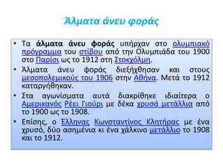 Άλματα άνευ φοράς
• Τα άλματα άνευ φοράς υπήρχαν στο ολυμπιακό
πρόγραμμα του στίβου από την Ολυμπιάδα του 1900
στο Παρίσι ως το 1912 στη Στοκχόλμη.
• Άλματα άνευ φοράς διεξήχθησαν και στους
μεσοπολεμικούς του 1906 στην Αθήνα. Μετά το 1912
καταργήθηκαν.
• Στα αγωνίσματα αυτά διακρίθηκε ιδιαίτερα ο
Αμερικανός Ρέει Γιούρι με δέκα χρυσά μετάλλια από
το 1900 ως το 1908.
• Επίσης, ο Έλληνας Κωνσταντίνος Κλητήρας με ένα
χρυσό, δύο ασημένια κι ένα χάλκινο μετάλλιο το 1908
και το 1912.
 