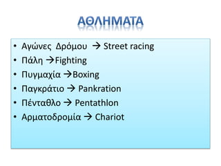 • Αγώνες Δρόμου  Street racing
• Πάλη Fighting
• Πυγμαχία Boxing
• Παγκράτιο  Pankration
• Πένταθλο  Pentathlon
• Αρματοδρομία  Chariot
 