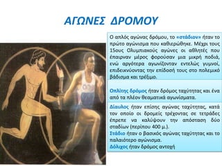 ΑΓΩΝΕΣ ΔΡΟΜΟΥ
Ο απλός αγώνας δρόμου, το «στάδιον» ήταν το
πρώτο αγώνισμα που καθιερώθηκε. Μέχρι τους
15ους Ολυμπιακούς αγώνες οι αθλητές που
έπαιρναν μέρος φορούσαν μια μικρή ποδιά,
ενώ αργότερα αγωνίζονταν εντελώς γυμνοί,
επιδεικνύοντας την επίδοσή τους στο πολεμικό
βάδισμα και τρέξιμο.
Οπλίτης δρόμος ήταν δρόμος ταχύτητας και ένα
από τα πλέον θεαματικά αγωνίσματα.
Δίαυλος ήταν επίσης αγώνας ταχύτητας, κατά
τον οποίο οι δρομείς τρέχοντας σε τετράδες
έπρεπε να καλύψουν την απόσταση δύο
σταδίων (περίπου 400 μ.).
Στάδιο ήταν ο βασικός αγώνας ταχύτητας και το
παλαιότερο αγώνισμα.
Δόλιχος ήταν δρόμος αντοχή
 
