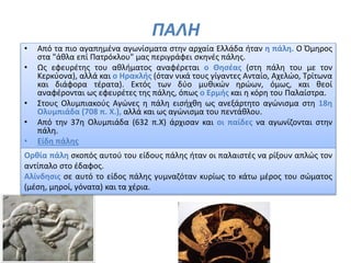 ΠΑΛΗ
• Από τα πιο αγαπημένα αγωνίσματα στην αρχαία Ελλάδα ήταν η πάλη. Ο Όμηρος
στα "άθλα επί Πατρόκλου" μας περιγράφει σκηνές πάλης.
• Ως εφευρέτης του αθλήματος αναφέρεται ο Θησέας (στη πάλη του με τον
Κερκύονα), αλλά και ο Ηρακλής (όταν νικά τους γίγαντες Ανταίο, Αχελώο, Τρίτωνα
και διάφορα τέρατα). Εκτός των δύο μυθικών ηρώων, όμως, και θεοί
αναφέρονται ως εφευρέτες της πάλης, όπως ο Ερμής και η κόρη του Παλαίστρα.
• Στους Ολυμπιακούς Αγώνες η πάλη εισήχθη ως ανεξάρτητο αγώνισμα στη 18η
Ολυμπιάδα (708 π. Χ.), αλλά και ως αγώνισμα του πεντάθλου.
• Από την 37η Ολυμπιάδα (632 π.Χ) άρχισαν και οι παίδες να αγωνίζονται στην
πάλη.
• Είδη πάλης
.
Ορθία πάλη σκοπός αυτού του είδους πάλης ήταν οι παλαιστές να ρίξουν απλώς τον
αντίπαλο στο έδαφος.
Αλίνδησις σε αυτό το είδος πάλης γυμναζόταν κυρίως το κάτω μέρος του σώματος
(μέση, μηροί, γόνατα) και τα χέρια.
 