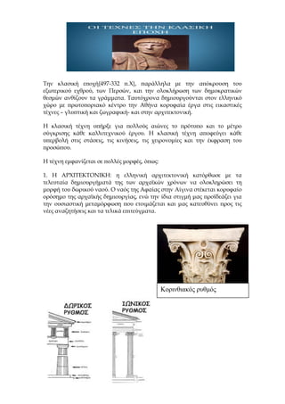 Την κλασική εποχή{497-332 π.Χ}, παράλληλα με την απόκρουση του
εξωτερικού εχθρού, των Περσών, και την ολοκλήρωση των δημοκρατικών
θεσμών ανθίζουν τα γράμματα. Ταυτόχρονα δημιουργούνται στον ελληνικό
χώρο με πρωτοποριακό κέντρο την Αθήνα κορυφαία έργα στις εικαστικές
τέχνες – γλυπτική και ζωγραφική- και στην αρχιτεκτονική.
Η κλασική τέχνη υπήρξε για πολλούς αιώνες το πρότυπο και το μέτρο
σύγκρισης κάθε καλλιτεχνικού έργου. Η κλασική τέχνη αποφεύγει κάθε
υπερβολή στις στάσεις, τις κινήσεις, τις χειρονομίες και την έκφραση του
προσώπου.
Η τέχνη εμφανίζεται σε πολλές μορφές, όπως:
1. Η ΑΡΧΙΤΕΚΤΟΝΙΚΗ: η ελληνική αρχιτεκτονική κατόρθωσε με τα
τελευταία δημιουργήματά της των αρχαϊκών χρόνων να ολοκληρώσει τη
μορφή του δωρικού ναού. Ο ναός της Αφαίας στην Αίγινα στέκεται κορυφαίο
ορόσημο της αρχαϊκής δημιουργίας, ενώ την ίδια στιγμή μας προϊδεάζει για
την ουσιαστική μεταμόρφωση που ετοιμάζεται και μας κατευθύνει προς τις
νέες αναζητήσεις και τα τελικά επιτεύγματα.
Κορινθιακός ρυθμός
 