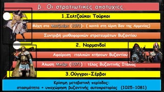 1.Σελτζούκοι Τούρκοι
Μάχη στο ( )- ( κοντά στη λίμνη Βαν της Αρμενίας)
Συντριβή μισθοφορικών στρατευμάτων Βυζαντίου
2. Νορμανδοί
Αφαίρεση ιταλικών κτήσεων Βυζαντίου
Άλωση ( ) : τέλος Βυζαντινής Ιταλίας
3.Ούγγροι-Σέρβοι
Κρίσιμη μεταβατική περίοδος:
στασιμότητα + υποχώρηση βυζαντινής αυτοκρατορίας (1025-1081)
 