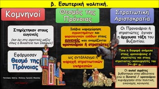 Στηρίχτηκαν στους
ευγενείς
(και όχι στις αγροτικές μάζες
όπως η δυναστεία των Ισαύρων)
Εφάρμοσαν
Ισόβια παραχώρηση
αγροκτημάτων και
φορολογικών εσόδων στους
που ονομάζονται
ως αντάλλαγμα η
παροχή στρατιωτικών
υπηρεσιών
Οι Προνοιάριοι ή
στρατιώτες έγιναν
η άρχουσα τάξη του
Βυζαντίου.
Οι απλοί αγρότες
βυθίστηκαν στην αθλιότητα
ενώ οι δυνατοί / προνοιάριοι
κυριάρχησαν στην πολιτική,
οικονομία, κοινωνία.
β. Εσωτερική πολιτική.
Ποια η διαφορά ανάμεσα
στους προνοιάριους ή
στρατιώτες και στους
στρατιώτες-καλλιεργητές του
7ου-8ου αι.;
Τσατσούρης Χρήστος, Φιλόλογος Γυμνασίου Μαγούλας
xtsat.blogspot.gr
 