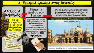 Αλέξιος Α‘
Κομνηνός
Για να
αποκρούσει
το 1081 τους
Νορμανδούς
της Ιταλίας
ζήτησε τη
βοήθεια των
Βενετών
Ως αντάλλαγμα έδωσε
στους Βενετούς, με το
χρυσόβουλο (δηλ.
επίσημη έγγραφη
συμφωνία, υπογεγραμμένη
από τον αυτοκράτορα και
σφραγισμένη με τη χρυσή
του βούλα) του 1082
προνόμια
Με τη βοήθεια του πανίσχυρου
βενετικού στόλου, το Βυζάντιο
κατανίκησε τους Νορμανδούς.
α. Εμπορικά προνόμια στους Βενετούς.
Antonietta Brandeiw, τέλη 19ου αιώνα, άποψη πλατείας Αγίου Μάρκου
Τσατσούρης Χρήστος, Φιλόλογος Γυμνασίου Μαγούλας
xtsat.blogspot.gr
 