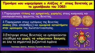 1.Παραχώρησε τίτλους και χρηματικές χορηγίες στους κοσμικούς και
εκκλησιαστικούς άρχοντες της Βενετίας.
2.Παραχώρησε στους εμπόρους της Βενετίας
σκάλες (δηλ. αποβάθρες) και εμπορικά καταστήματα
στην προκυμαία της Κωνσταντινούπολης.
3.Επέτρεψε στους Βενετούς να εμπορεύονται
ελεύθερα και χωρίς να πληρώνουν δασμούς
σε όλα τα σημαντικά βυζαντινά λιμάνια
Βενετικό Δουκάτο
Το έμβλημα της Δημοκρατίας - ο βενετικός λέων
Τσατσούρης Χρήστος, Φιλόλογος Γυμνασίου Μαγούλας
xtsat.blogspot.gr
 