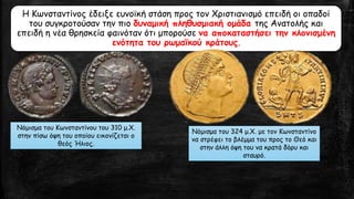 Η Κωνσταντίνος έδειξε ευνοϊκή στάση προς τον Χριστιανισμό επειδή οι οπαδοί
του συγκροτούσαν την πιο δυναμική πληθυσμιακή ομάδα της Ανατολής και
επειδή η νέα θρησκεία φαινόταν ότι μπορούσε να αποκαταστήσει την κλονισμένη
ενότητα του ρωμαϊκού κράτους.
Νόμισμα του Κωνσταντίνου του 310 μ.Χ.
στην πίσω όψη του οποίου εικονίζεται ο
θεός Ήλιος.
Νόμισμα του 324 μ.Χ. με τον Κωνσταντίνο
να στρέφει το βλέμμα του προς το Θεό και
στην άλλη όψη του να κρατά δόρυ και
σταυρό.
 