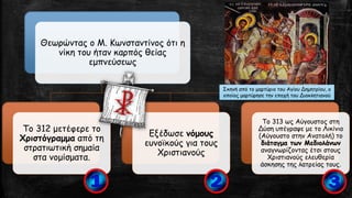 Θεωρώντας ο Μ. Κωνσταντίνος ότι η
νίκη του ήταν καρπός θείας
εμπνεύσεως
Το 312 μετέφερε το
Χριστόγραμμα από τη
στρατιωτική σημαία
στα νομίσματα.
Εξέδωσε νόμους
ευνοϊκούς για τους
Χριστιανούς
Το 313 ως Αύγουστος στη
Δύση υπέγραψε με το Λικίνιο
(Αύγουστο στην Ανατολή) το
διάταγμα των Μεδιολάνων
αναγνωρίζοντας έτσι στους
Χριστιανούς ελευθερία
άσκησης της λατρείας τους.
Σκηνή από το μαρτύριο του Αγίου Δημητρίου, ο
οποίος μαρτύρησε την εποχή του Διοκλητιανού
 