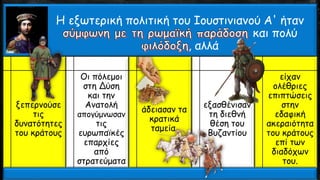Η εξωτερική πολιτική του Ιουστινιανού Α' ήταν
και πολύ
, αλλά
ξεπερνούσε
τις
δυνατότητες
του κράτους
Οι πόλεμοι
στη Δύση
και την
Ανατολή
απογύμνωσαν
τις
ευρωπαϊκές
επαρχίες
από
στρατεύματα
άδειασαν τα
κρατικά
ταμεία.
εξασθένισαν
τη διεθνή
θέση του
Βυζαντίου
είχαν
ολέθριες
επιπτώσεις
στην
εδαφική
ακεραιότητα
του κράτους
επί των
διαδόχων
του.
 