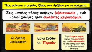 Στις μεγάλες πόλεις υπήρχαν βιβλιοπωλεία , ενώ
πολλοί χαλίφες ήταν συλλέκτες χειρογράφων.
Πώς φαίνεται ο μεγάλος ζήλος των Αράβων για τα γράμματα;
Οι Άραβες
μετέφρασαν:
Έργα Ινδών
και Περσών
Έργα Ελλήνων σοφών,
κυρίως του Αριστοτέλη
και των Νεοπλατωνικών,
τα οποία επηρέασαν πολύ
την αραβική σκέψη και
επιστήμη.
 