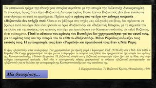 Το μεσαιωνικό τμήμα της εθνικής μας ιστορίας συμπίπτει με την ιστορία της Βυζαντινής Αυτοκρατορίας.
Τι εννοούμε, όμως, όταν λέμε «Βυζαντινή Αυτοκρατορία»; Ποιοι ήταν οι Βυζαντινοί; Δεν είναι εύκολο να
απαντήσουμε σε αυτά τα ερωτήματα. Πρώτα πρώτα κράτος που να έχει την επίσημη ονομασία
«Βυζαντινό» δεν υπήρξε ποτέ. Όσο κι αν ψάξουμε στις πηγές μας, ελληνικές και ξένες, δεν πρόκειται να
βρούμε αυτό τον όρο. Και είναι φυσικό: οι όροι «Βυζαντινός» και «Βυζαντινή Ιστορία», με τη σημασία του
κατοίκου και της ιστορίας του κράτους που είχε για πρωτεύουσα την Κωνσταντινούπολη, το παλιό Βυζάντιο,
είναι ανύπαρκτοι. Ποτέ οι κάτοικοι του κράτους του Βοσπόρου δεν χρησιμοποίησαν για τον εαυτό τους,
για το κράτος τους και την ιστορία του το επίθετο «Βυζαντινός». Μόνο Ρωμαίους ονόμαζαν τους
εαυτούς τους. Η αυτοκρατορία τους ήταν «Ρωμαϊκή» και πρωτεύουσά τους ήταν η Νέα Ρώμη.
Ο όρος «βυζαντινός» είναι νεολογισμός. Τον χρησιμοποίησε για πρώτη φορά ο Ιερώνυμος Wolf (1516-80) στα 1562. Στα 1680 ο
Kάρολος Du Cange χρησιμοποίησε τον όρο για να τιτλοφορήσει το ιστορικό του βιβλίο, που πραγματεύεται την ιστορία του κράτους
της Kωνσταντινούπολης, Historia Byzantina. Η βυζαντινή ιστορία και η βυζαντινή αυτοκρατορία είχαν βρει πια τη θέση τους στην
επίσημη επιστημονική ορολογία. Από τότε ο επιστημονικός κόσμος χρησιμοποιεί τα ονόματα «βυζαντινή αυτοκρατορία» και
«βυζαντινοί» για να δηλώσει την αυτοκρατορία της Kωνσταντινούπολης και τους κατοίκους της.
Ι. Καραγιαννόπουλος, Το Βυζαντινό Κράτος, Θεσσαλονίκη, 1996
Μία διευκρίνιση…
 