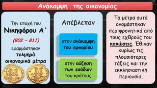 Ανάκαμψη της οικονομίας
Την εποχή του
Νικηφόρου Α΄
(802 – 811)
εφαρμόστηκαν
τολμηρά
οικονομικά μέτρα
Απέβλεπαν
στην ανάκαμψη
του εμπορίου
στην αύξηση
των εσόδων
του κράτους
Τα μέτρα αυτά
ονομάστηκαν
περιφρονητικά από
τους εχθρούς του
κακώσεις. Έθιγαν
κυρίως τις
πλουσιότερες
τάξεις και την
εκκλησιαστική
περιουσία.
 