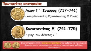 Είχαν επηρεαστεί από τις ανεικονικές αντιλήψεις της ιουδαϊκής και της ισλαμικής
θρησκείας και γι' αυτό απέρριπταν τη λατρεία των εικόνων ως εκδήλωση
ειδωλολατρική.
Λέων Γ' Ίσαυρος (717-741)
• καταγόταν από τη Γερμανίκεια της Β. Συρίας
Κωνσταντίνος Ε' (741-775)
• γιος του Λέοντος Γ΄
Πρωτεργάτες εικονομαχίας
 