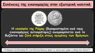 Η εκκλησία της Ρώμης (δυσαρεστημένη από τους
εικονομάχους αυτοκράτορες) απομακρύνεται από το
Βυζάντιο και ζητά στήριξη στους ηγεμόνες των Φράγκων.
Ο Πάπας
Γρηγόριος Γ’
καταδίκασε τις
εικονομαχικές
απόψεις του
Λέοντος Γ΄ σε
σύνοδο.
Συνέπειες της εικονομαχίας στην εξωτερική πολιτική
«Τα δόγματα της Εκκλησίας δεν είναι δική σου δουλειά, άφησε τις τρέλες σου» γράφει ο πάπας στον Λέοντα Γ΄
 