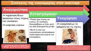 Συνέπειες της εικονομαχίας στον πολιτισμό
Απαγορεύτηκε
Η παράσταση θείων
προσώπων στους τοίχους
των εκκλησιών.
Η ανάρτηση εικόνων
Καταστράφηκαν
Πολλά έργα τέχνης και
εικόνες. Οι εκκλησίες
διακοσμήθηκαν με ζώα, φυτά
και άλλα διακοσμητικά μοτίβα.
Μετά τη νίκη των
εικονολατρών καταστράφηκαν
πολλά σημαντικά κείμενα των
εικονομάχων.
Υποχώρησε
Η ενασχόληση με τα
γράμματα και τις τέχνες.
Καταστροφή της εικόνας του Χριστού από
εικονομάχους. Λεπτομέρεια από το Ψαλτήρι Khludov,
857-865. Moscow, State Historical Museum
Ο πατριάρχης Νικηφόρος Α' (806-815), υποστηρικτής των εικόνων, ενάντια στον
αντίπαλό του, εικονομάχο Ιωάννη Γραμματικό, (837-843). Μικρογραφία από το
Ψαλτήρι Khludov, 9ος αιώνας. Moscow, State Historical Museum Khludov
 