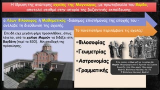 ο Λέων Φιλόσοφος ή Μαθηματικός -διάσημος επιστήμονας της εποχής του -
ανέλαβε τη διεύθυνση της σχολής.
Επειδή είχε μεγάλη φήμη προσκλήθηκε, όπως
λέγεται, από το χαλίφη Μαμούν να διδάξει στη
Βαγδάτη (περί το 830). Μη αποδοχή της
πρόσκλησης.
Το πανεπιστήμιο περιλάμβανε τις σχολές:
Φιλοσοφίας
Γεωμετρίας
Αστρονομίας
Γραμματικής
Η ίδρυση της ανώτερης σχολής της Μαγναύρας, με πρωτοβουλία του Βάρδα,
αποτελεί σταθμό στην ιστορία της βυζαντινής εκπαίδευσης.
Στην εικόνα, ο Λέων μαζί με το χαλίφη Αλ
Μαμούν. Μικρογραφία από το Χρονικό του Ιωάννη
Σκυλίτζη, τέλη 12ου-αρχές 13ου αιώνα.
Madrid, Biblioteca Nacional, fol. 75.
© Biblioteca Nacional, Madrid
 
