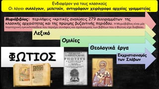 Ενδιαφέρον για τους κλασικούς
Οι λόγιοι συλλέγουν, μελετούν, αντιγράφουν χειρόγραφα αρχαίας γραμματείας
Μυριόβιβλος: περιλήψεις +κριτικές αναλύσεις 279 συγγραμμάτων της
κλασικής αρχαιότητας και της πρώιμης βυζαντινής περιόδου. Η Μυριόβιβλος είναι μία
λογοτεχνική εγκυκλοπαίδεια που περιέχει συνόψεις και σχολιασμούς των βιβλίων που ο Φώτιος είχε διαβάσει.
Λεξικό
Ομιλίες
Θεολογικά έργα
Εκχριστιανισμός
των ΣλάβωνΦΩΤΙΟΣ
 