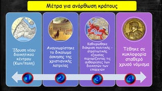 Μέτρα για ανόρθωση κράτους
Ίδρυση νέου
διοικητικού
κέντρου
(Κων/πολη)
Αναγνωρίστηκε
το δικαίωμα
άσκησης της
χριστιανικής
λατρείας
Καθιερώθηκε
διάκριση πολιτικής -
στρατιωτικής
εξουσίας
περιορίζοντας τις
αυθαιρεσίες των
διοικητών των
επαρχιών
Τέθηκε σε
κυκλοφορία
σταθερό
χρυσό νόμισμα
 