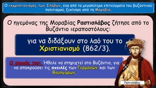 Ο ηγεμόνας της Μοραβίας Ραστισλάβος ζήτησε από το
Βυζάντιο ιεραποστόλους:
για να διδάξουν στο λαό του το
(862/3).
Ήθελε να στηριχτεί στο Βυζάντιο, για
να αποκρούσει τις απειλές των και των
.
Ο , ένα από τα μεγαλύτερα επιτεύγματα του βυζαντινού
πολιτισμού, ξεκίνησε από τη .
Ραστισλάβος
 