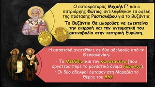Ο αυτοκράτορας Μιχαήλ Γ' και ο
πατριάρχης Φώτιος αντιλήφθηκαν τα οφέλη
της πρότασης Ραστισλάβου για το Βυζάντιο:
Το Βυζάντιο θα μπορούσε να επεκτείνει
την επιρροή και την πνευματική του
ακτινοβολία στην κεντρική Ευρώπη.
Η αποστολή ανατέθηκε σε δύο αδελφούς από τη
Θεσσαλονίκη:
• Το και τον (που
αργότερα πήρε το μοναστικό όνομα ).
• Οι δύο αδελφοί έφτασαν στη Μοραβία το
θέρος του
 