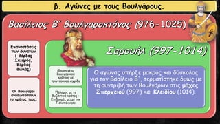 Επαναστάσεις
των δυνατών
( Βάρδας
Σκληρός,
Βάρδας
Φωκάς)
Οι Βούλγαροι
ανασυντάσσουν
το κράτος τους.
ίδρυση νέου
Βουλγαρικού
κράτους με
πρωτεύουσα Αχρίδα
Πόλεμος με το
Βυζαντινό κράτος -
Επιδρομές μέχρι την
Πελοπόννησο
Ο αγώνας υπήρξε μακρός και δύσκολος
για τον Βασίλειο Β', τερματίστηκε όμως με
τη συντριβή των Βουλγάρων στις μάχες
Σπερχειού (997) και Κλειδίου (1014).
β. Αγώνες με τους Βουλγάρους.
 