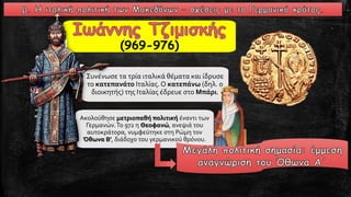 Συνένωσε τα τρία ιταλικά θέματα και ίδρυσε
το κατεπανάτο Ιταλίας.Ο κατεπάνω (δηλ. ο
διοικητής) της Ιταλίας έδρευε στο Μπάρι.
Ακολούθησε μετριοπαθή πολιτική έναντι των
Γερμανών.Το 972 η Θεοφανώ, ανεψιά του
αυτοκράτορα, νυμφεύτηκε στη Ρώμη τον
Όθωνα Β', διάδοχο του γερμανικού θρόνου.
(969-976)
 