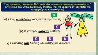 Στις προτάσεις που ακολουθούν να βρείτε το κατηγορούμενο ή το αντικείμενο /
αντικείμενα των υπογραμμισμένων ρημάτων (και να γράψετε αν πρόκειται για
κατηγορούμενο ή αντικείμενο):
α) Κῦρος συνεκάλεσε τούς αὑτοῦ στρατηγούς.
β) Ὁ πονηρός φαίνεται ἀσθενής.
γ) Σωκράτης ἐστί δίκαιος και ἀγαθός καί σώφρων.
 