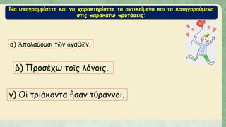 Να υπογραμμίσετε και να χαρακτηρίσετε τα αντικείμενα και τα κατηγορούμενα
στις παρακάτω προτάσεις:
α) Ἀπολαύουσι τῶν ἀγαθῶν.
β) Προσέχω τοῖς λόγοις.
γ) Οἱ τριάκοντα ἦσαν τύραννοι.
 