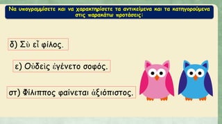 Να υπογραμμίσετε και να χαρακτηρίσετε τα αντικείμενα και τα κατηγορούμενα
στις παρακάτω προτάσεις:
δ) Σὺ εἶ φίλος.
ε) Οὐδεὶς ἐγένετο σοφός.
στ) Φίλιππος φαίνεται ἀξιόπιστος.
 