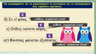 Να υπογραμμίσετε και να χαρακτηρίσετε τα αντικείμενα και τα κατηγορούμενα
στις παρακάτω προτάσεις:
δ) Σὺ εἶ φίλος. επίθετο, ονομαστική ενικού
ε) Οὐδεὶς ἐγένετο σοφός.
στ) Φίλιππος φαίνεται ἀξιόπιστος.
επίθετο, ονομαστική ενικού
επίθετο, ονομαστική ενικού
 