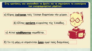 Στις προτάσεις που ακολουθούν να βρείτε και να σημειώσετε τα υποκείμενα
των υπογραμμισμένων ρημάτων:
α) Κῦρος ἐπέτρεψε τοῖς Ἕλλησι διαρπᾶσαι τήν χῶραν.
β) Οὗτος κατέστη εὐεργέτης τῆς Ἑλλάδος.
γ) Αὐτοί κληθήσονται νομοθέται.
δ) Ἐν τῇ μάχῃ οἱ στρατιῶται ἦσαν ἀμφί τούς δισχιλίους.
 
