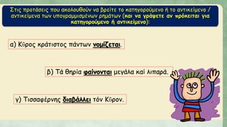 Στις προτάσεις που ακολουθούν να βρείτε το κατηγορούμενο ή το αντικείμενο /
αντικείμενα των υπογραμμισμένων ρημάτων (και να γράψετε αν πρόκειται για
κατηγορούμενο ή αντικείμενο):
α) Κῦρος κράτιστος πάντων νομίζεται.
β) Τά θηρία φαίνονται μεγάλα καί λιπαρά.
γ) Τισσαφέρνης διαβάλλει τόν Κῦρον.
 