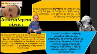 Δικατάληκτα
είναι :
β. τα απλά επίθετα αἴθριος,
αἰφνίδιος, βάναυσος,
βάρβαρος, βάσκανος, βέβηλος,
γαμήλιος, δόκιμος, ἕωλος (=
παλιός), ἥμερος, ἤρεμος,
ἥσυχος, κίβδηλος, λάβρος,
λάλος, χέρσος, τιθασὸς (=
εξημερωμένος)
γ) μερικά επίθετα σε -ος, που χρησιμοποιούνται
(στο αρσεν. και το θηλ.) και ως ουσιαστικά: ὁ, ἡ
ἀγωγός, τὸ ἀγωγὸν (= αυτός που οδηγεί, που
φέρνει) — ὁ, ἡ βοηθός, τὸ βοηθὸν (= αυτός που
βοηθεί) — ὁ, ἡ τιμωρός, τὸ τιμωρὸν (= αυτός
που τιμωρεί) — ὁ, ἡ τύραννος, τὸ τύραννον (=
τυραννικός).
α. τα περισσότερα σύνθετα επίθετα σε -ος,
π.χ. ὁ/ἡ ἔνδοξος, τὸ ἔνδοξον – ὁ/ἡ ἀθάνατος,
τὸ ἀθάνατον - ὁ/ἡ ἄγονος, τὸ ἄγονον - ὁ/ἡ
ἀξιόμαχος, τὸ ἀξιόμαχον
 