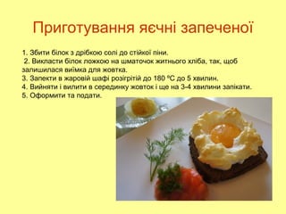 Приготування яєчні запеченої
1. Збити білок з дрібкою солі до стійкої піни.
2. Викласти білок ложкою на шматочок житнього хліба, так, щоб
залишилася виїмка для жовтка.
3. Запекти в жаровій шафі розігрітій до 180 ºС до 5 хвилин.
4. Вийняти і вилити в серединку жовток і ще на 3-4 хвилини запікати.
5. Оформити та подати.
 