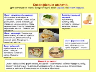 Омлет натуральний смажений:
підготовлені яєчні продукти
з’єднують з молоком і сіллю, добре
розмішують, злегка збивають до
утворення на поверхні піни. Масу
виливають на розігріту сковорідку з
вершковим маслом і смажать до її
загусання.
Омлет запечений: Натуральну
омлетну масу або масу з гарніром
вливають на деко і запікають у
жаровій шафі. Порціонують і
подають з маслом.
Омлет натуральний
паровий :
підготовлену
омлетну масу
виливають у форми і
варять на пару до
загусання.
Омлет змішаний:
гарнір готують як для
яєчні з гарніром.
Заливають омлетною
масою. Смажать і
подають.
Вимоги до якості
Омлет, підсмажений у формі пиріжка, має світло – жовтий колір, хвилясту поверхню, пухку,
соковиту консистенцію. Не допускаються відокремлення рідини, ознаки псування яєць,
наявність шкарлупи. Страви з яєць не підлягають зберіганню.
Класифікація омлетів.
Для приготування можна використовують також меланж або яєчний порошок.
Омлет фарширований:
окремо смажать натуральний
омлет. Окремо готують
гарнір. Формують і подають.
 