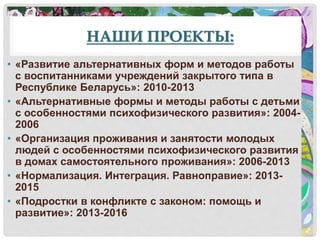 НАШИ ПРОЕКТЫ:
• «Развитие альтернативных форм и методов работы
с воспитанниками учреждений закрытого типа в
Республике Беларусь»: 2010-2013
• «Альтернативные формы и методы работы с детьми
с особенностями психофизического развития»: 2004-
2006
• «Организация проживания и занятости молодых
людей с особенностями психофизического развития
в домах самостоятельного проживания»: 2006-2013
• «Нормализация. Интеграция. Равноправие»: 2013-
2015
• «Подростки в конфликте с законом: помощь и
развитие»: 2013-2016
 