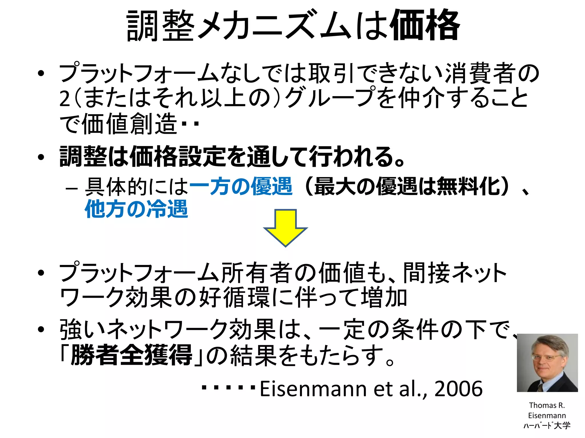 調整メカニズムは価格
• プラットフォームなしでは取引できない消費者の
2（またはそれ以上の）グループを仲介すること
で価値創造・・
• 調整は価格設定を通して行われる。
– 具体的には一方の優遇（最大の優遇は無料化）、
他方の冷遇
• プラットフォーム所有者の価値も、間接ネット
ワーク効果の好循環に伴って増加
• 強いネットワーク効果は、一定の条件の下で、
「勝者全獲得」の結果をもたらす。
・・・・・Eisenmann et al., 2006 Thomas R.
Eisenmann
ﾊｰﾊﾞｰﾄﾞ大学
 