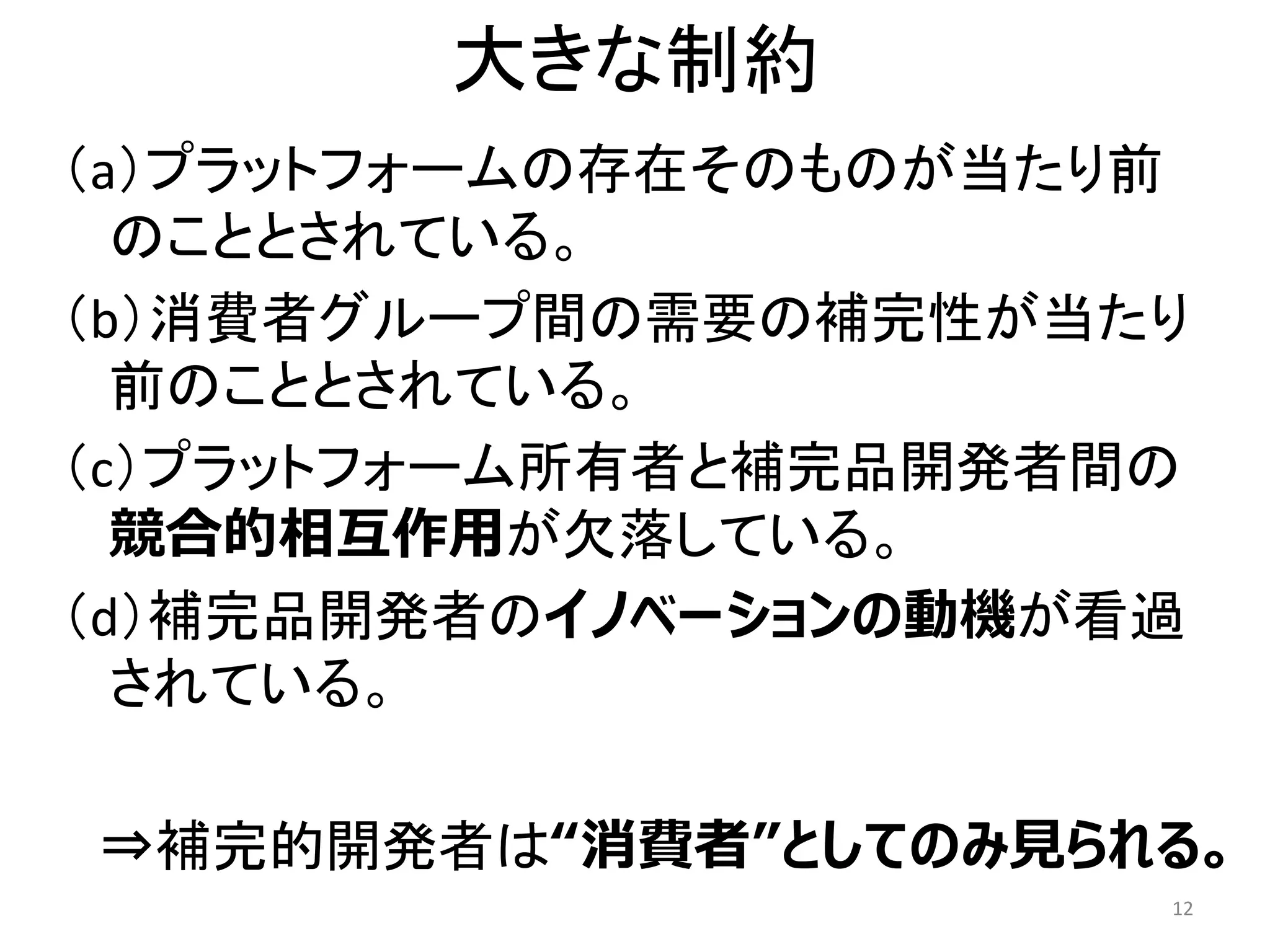 大きな制約
（a）プラットフォームの存在そのものが当たり前
のこととされている。
（b）消費者グループ間の需要の補完性が当たり
前のこととされている。
（c）プラットフォーム所有者と補完品開発者間の
競合的相互作用が欠落している。
（d）補完品開発者のイノベーションの動機が看過
されている。
⇒補完的開発者は“消費者”としてのみ見られる。
12
 