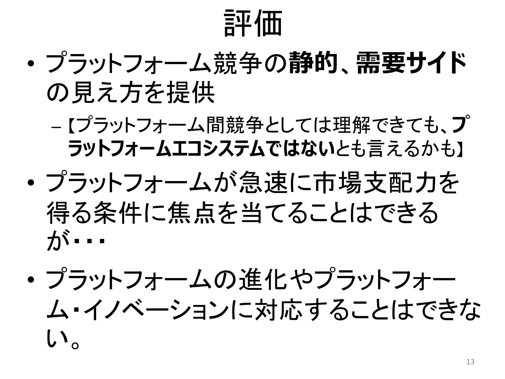 評価
• プラットフォーム競争の静的、需要サイド
の見え方を提供
– 【プラットフォーム間競争としては理解できても、プ
ラットフォームエコシステムではないとも言えるかも】
• プラットフォームが急速に市場支配力を
得る条件に焦点を当てることはできる
が・・・
• プラットフォームの進化やプラットフォー
ム・イノベーションに対応することはできな
い。
13
 