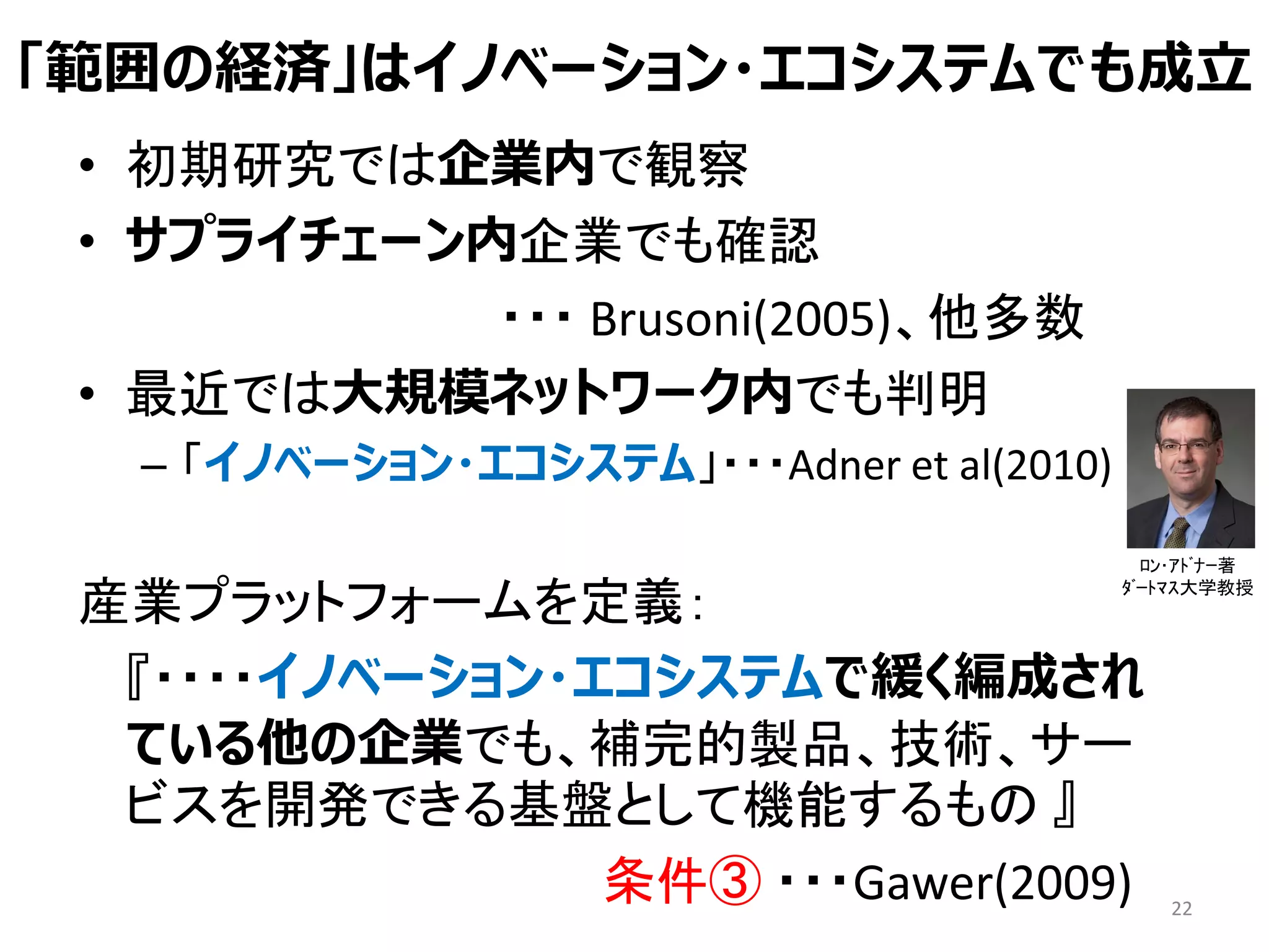 「範囲の経済」はイノベーション・エコシステムでも成立
• 初期研究では企業内で観察
• サプライチェーン内企業でも確認
・・・ Brusoni(2005)、他多数
• 最近では大規模ネットワーク内でも判明
– 「イノベーション・エコシステム」・・・Adner et al(2010)
産業プラットフォームを定義：
『・・・・イノベーション・エコシステムで緩く編成され
ている他の企業でも、補完的製品、技術、サー
ビスを開発できる基盤として機能するもの 』
条件③ ・・・Gawer(2009) 22
ﾛﾝ･ｱﾄﾞﾅｰ著
ﾀﾞｰﾄﾏｽ大学教授
 