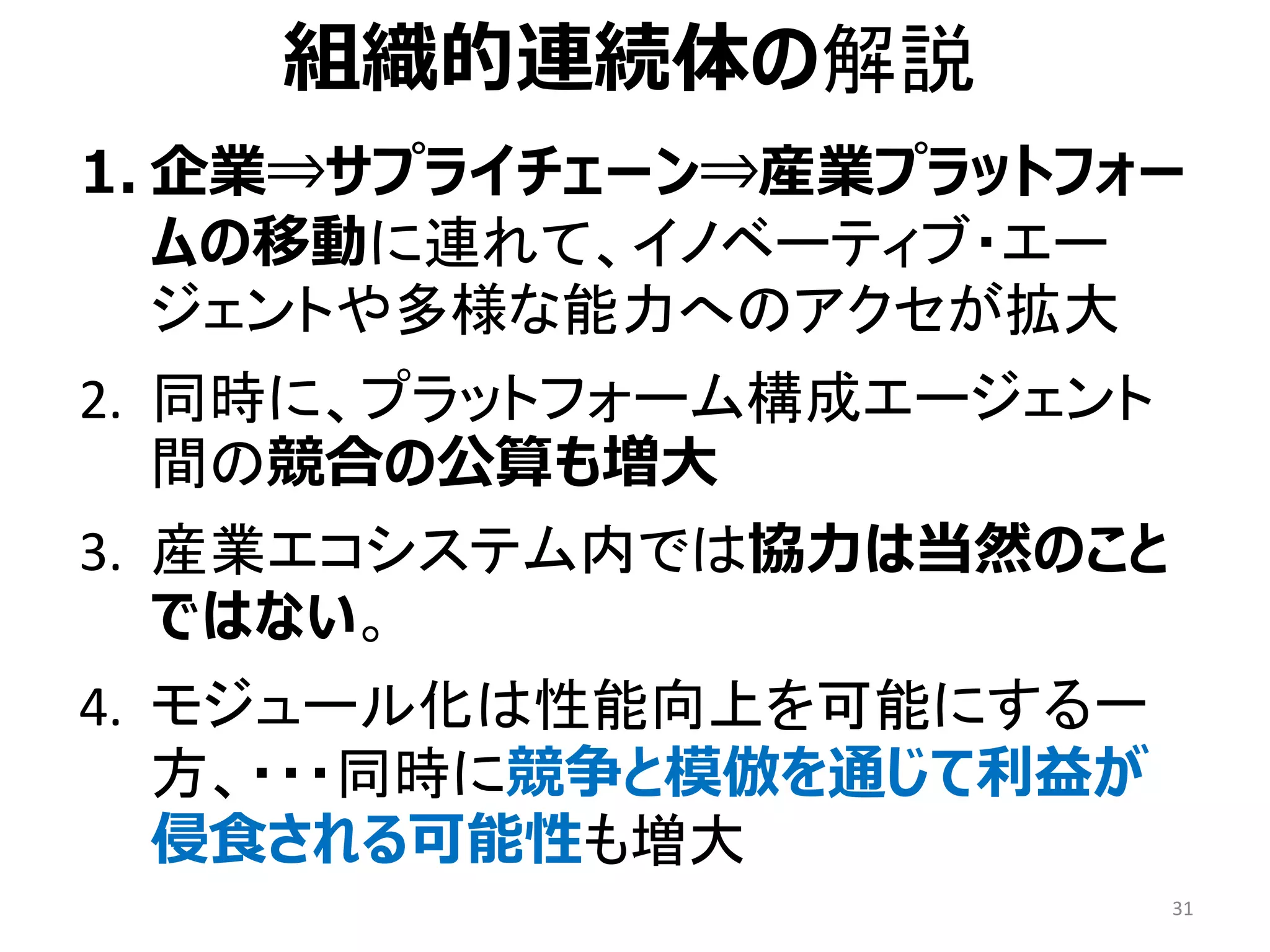 1. 企業⇒サプライチェーン⇒産業プラットフォー
ムの移動に連れて、イノベーティブ・エー
ジェントや多様な能力へのアクセが拡大
2. 同時に、プラットフォーム構成エージェント
間の競合の公算も増大
3. 産業エコシステム内では協力は当然のこと
ではない。
4. モジュール化は性能向上を可能にする一
方、・・・同時に競争と模倣を通じて利益が
侵食される可能性も増大
31
組織的連続体の解説
 